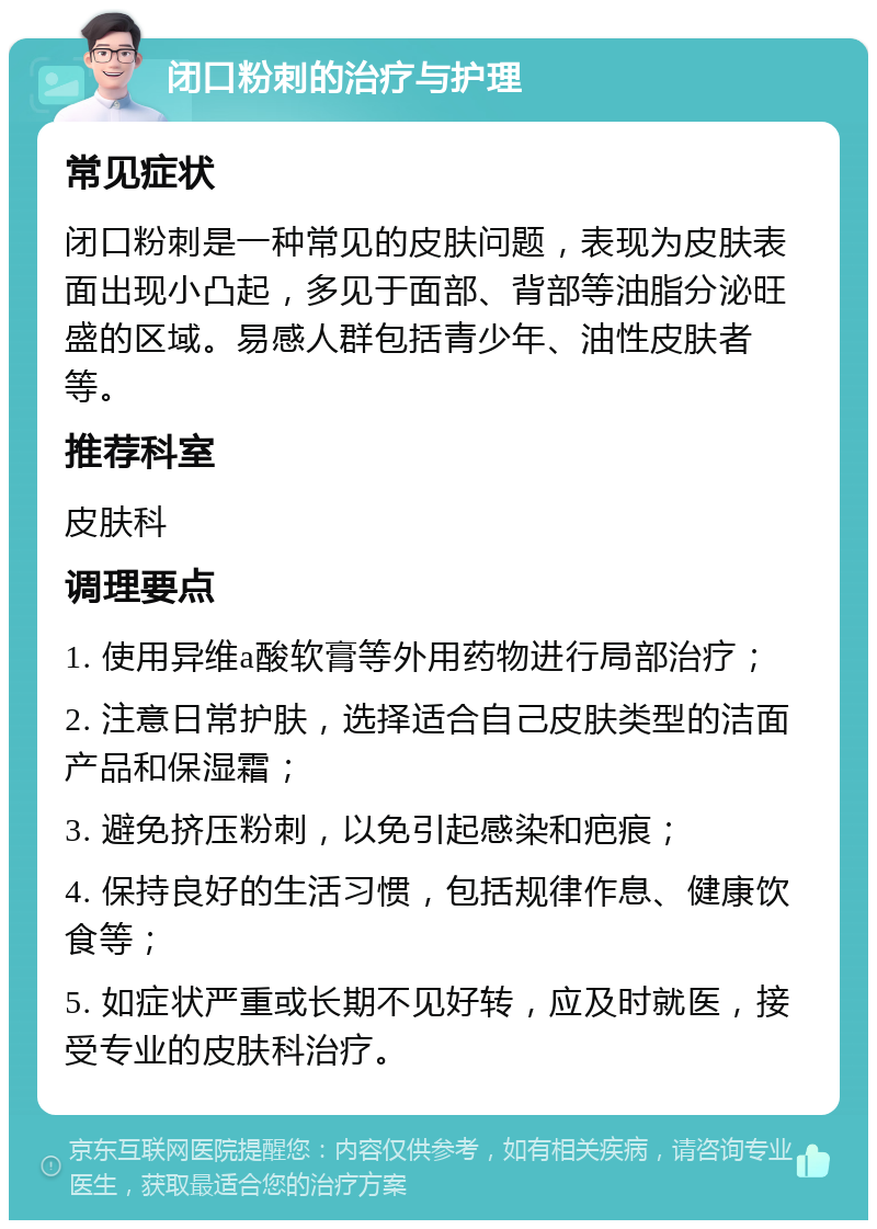 闭口粉刺的治疗与护理 常见症状 闭口粉刺是一种常见的皮肤问题，表现为皮肤表面出现小凸起，多见于面部、背部等油脂分泌旺盛的区域。易感人群包括青少年、油性皮肤者等。 推荐科室 皮肤科 调理要点 1. 使用异维a酸软膏等外用药物进行局部治疗； 2. 注意日常护肤，选择适合自己皮肤类型的洁面产品和保湿霜； 3. 避免挤压粉刺，以免引起感染和疤痕； 4. 保持良好的生活习惯，包括规律作息、健康饮食等； 5. 如症状严重或长期不见好转，应及时就医，接受专业的皮肤科治疗。