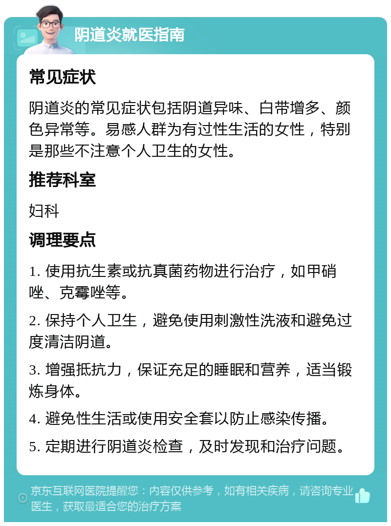 阴道炎就医指南 常见症状 阴道炎的常见症状包括阴道异味、白带增多、颜色异常等。易感人群为有过性生活的女性，特别是那些不注意个人卫生的女性。 推荐科室 妇科 调理要点 1. 使用抗生素或抗真菌药物进行治疗，如甲硝唑、克霉唑等。 2. 保持个人卫生，避免使用刺激性洗液和避免过度清洁阴道。 3. 增强抵抗力，保证充足的睡眠和营养，适当锻炼身体。 4. 避免性生活或使用安全套以防止感染传播。 5. 定期进行阴道炎检查，及时发现和治疗问题。