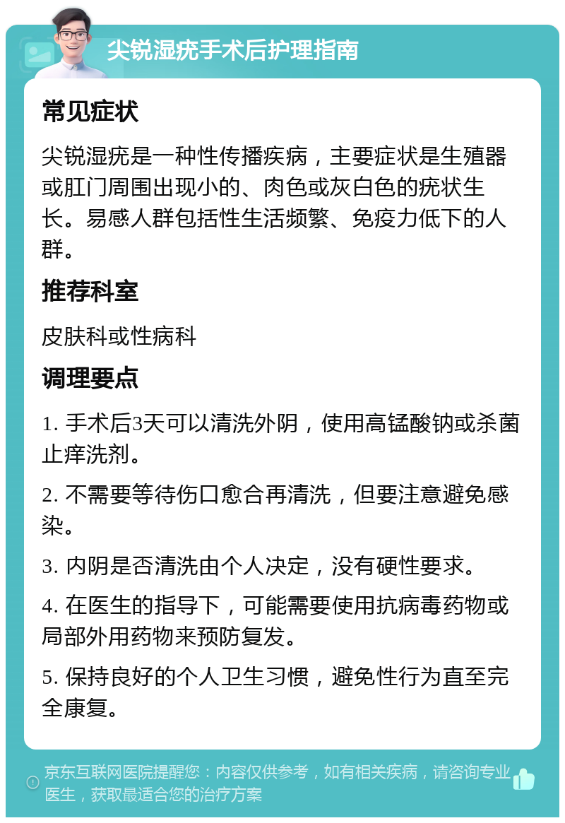 尖锐湿疣手术后护理指南 常见症状 尖锐湿疣是一种性传播疾病，主要症状是生殖器或肛门周围出现小的、肉色或灰白色的疣状生长。易感人群包括性生活频繁、免疫力低下的人群。 推荐科室 皮肤科或性病科 调理要点 1. 手术后3天可以清洗外阴，使用高锰酸钠或杀菌止痒洗剂。 2. 不需要等待伤口愈合再清洗，但要注意避免感染。 3. 内阴是否清洗由个人决定，没有硬性要求。 4. 在医生的指导下，可能需要使用抗病毒药物或局部外用药物来预防复发。 5. 保持良好的个人卫生习惯，避免性行为直至完全康复。