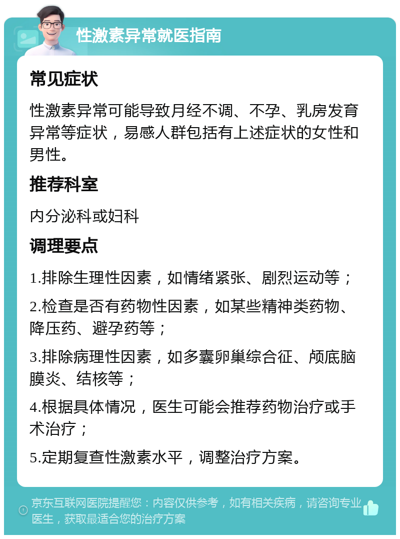 性激素异常就医指南 常见症状 性激素异常可能导致月经不调、不孕、乳房发育异常等症状，易感人群包括有上述症状的女性和男性。 推荐科室 内分泌科或妇科 调理要点 1.排除生理性因素，如情绪紧张、剧烈运动等； 2.检查是否有药物性因素，如某些精神类药物、降压药、避孕药等； 3.排除病理性因素，如多囊卵巢综合征、颅底脑膜炎、结核等； 4.根据具体情况，医生可能会推荐药物治疗或手术治疗； 5.定期复查性激素水平，调整治疗方案。