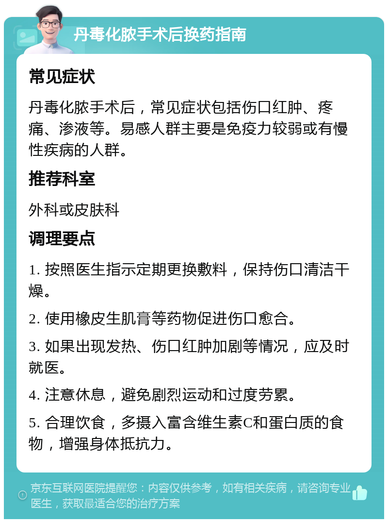 丹毒化脓手术后换药指南 常见症状 丹毒化脓手术后，常见症状包括伤口红肿、疼痛、渗液等。易感人群主要是免疫力较弱或有慢性疾病的人群。 推荐科室 外科或皮肤科 调理要点 1. 按照医生指示定期更换敷料，保持伤口清洁干燥。 2. 使用橡皮生肌膏等药物促进伤口愈合。 3. 如果出现发热、伤口红肿加剧等情况，应及时就医。 4. 注意休息，避免剧烈运动和过度劳累。 5. 合理饮食，多摄入富含维生素C和蛋白质的食物，增强身体抵抗力。