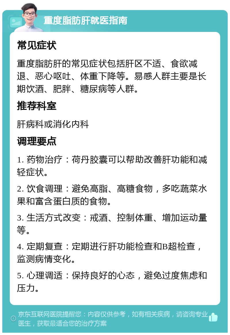 重度脂肪肝就医指南 常见症状 重度脂肪肝的常见症状包括肝区不适、食欲减退、恶心呕吐、体重下降等。易感人群主要是长期饮酒、肥胖、糖尿病等人群。 推荐科室 肝病科或消化内科 调理要点 1. 药物治疗：荷丹胶囊可以帮助改善肝功能和减轻症状。 2. 饮食调理：避免高脂、高糖食物，多吃蔬菜水果和富含蛋白质的食物。 3. 生活方式改变：戒酒、控制体重、增加运动量等。 4. 定期复查：定期进行肝功能检查和B超检查，监测病情变化。 5. 心理调适：保持良好的心态，避免过度焦虑和压力。