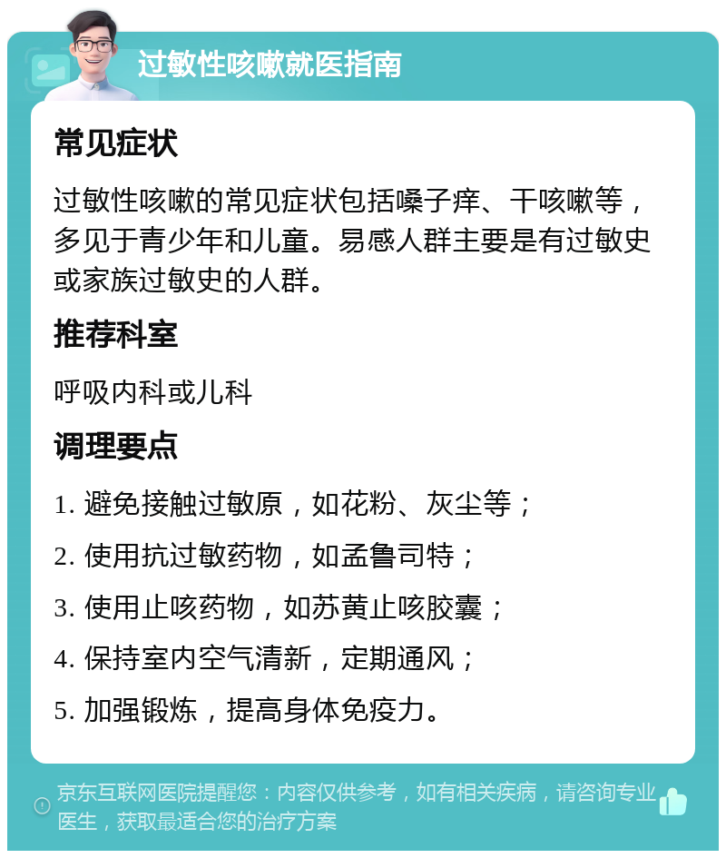 过敏性咳嗽就医指南 常见症状 过敏性咳嗽的常见症状包括嗓子痒、干咳嗽等，多见于青少年和儿童。易感人群主要是有过敏史或家族过敏史的人群。 推荐科室 呼吸内科或儿科 调理要点 1. 避免接触过敏原，如花粉、灰尘等； 2. 使用抗过敏药物，如孟鲁司特； 3. 使用止咳药物，如苏黄止咳胶囊； 4. 保持室内空气清新，定期通风； 5. 加强锻炼，提高身体免疫力。