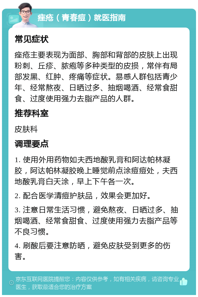 痤疮（青春痘）就医指南 常见症状 痤疮主要表现为面部、胸部和背部的皮肤上出现粉刺、丘疹、脓疱等多种类型的皮损，常伴有局部发黑、红肿、疼痛等症状。易感人群包括青少年、经常熬夜、日晒过多、抽烟喝酒、经常食甜食、过度使用强力去脂产品的人群。 推荐科室 皮肤科 调理要点 1. 使用外用药物如夫西地酸乳膏和阿达帕林凝胶，阿达帕林凝胶晚上睡觉前点涂痘痘处，夫西地酸乳膏白天涂，早上下午各一次。 2. 配合医学清痘护肤品，效果会更加好。 3. 注意日常生活习惯，避免熬夜、日晒过多、抽烟喝酒、经常食甜食、过度使用强力去脂产品等不良习惯。 4. 刷酸后要注意防晒，避免皮肤受到更多的伤害。