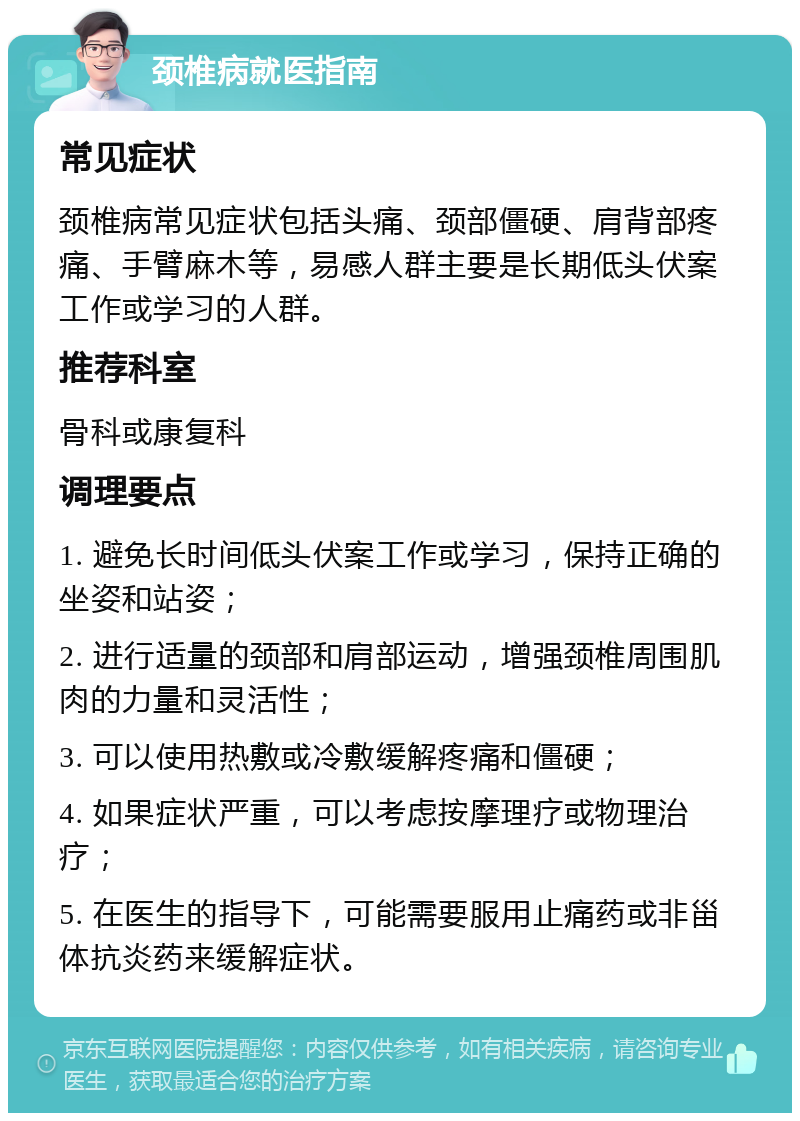 颈椎病就医指南 常见症状 颈椎病常见症状包括头痛、颈部僵硬、肩背部疼痛、手臂麻木等，易感人群主要是长期低头伏案工作或学习的人群。 推荐科室 骨科或康复科 调理要点 1. 避免长时间低头伏案工作或学习，保持正确的坐姿和站姿； 2. 进行适量的颈部和肩部运动，增强颈椎周围肌肉的力量和灵活性； 3. 可以使用热敷或冷敷缓解疼痛和僵硬； 4. 如果症状严重，可以考虑按摩理疗或物理治疗； 5. 在医生的指导下，可能需要服用止痛药或非甾体抗炎药来缓解症状。