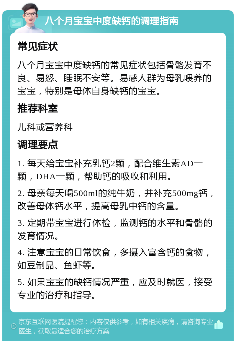 八个月宝宝中度缺钙的调理指南 常见症状 八个月宝宝中度缺钙的常见症状包括骨骼发育不良、易怒、睡眠不安等。易感人群为母乳喂养的宝宝，特别是母体自身缺钙的宝宝。 推荐科室 儿科或营养科 调理要点 1. 每天给宝宝补充乳钙2颗，配合维生素AD一颗，DHA一颗，帮助钙的吸收和利用。 2. 母亲每天喝500ml的纯牛奶，并补充500mg钙，改善母体钙水平，提高母乳中钙的含量。 3. 定期带宝宝进行体检，监测钙的水平和骨骼的发育情况。 4. 注意宝宝的日常饮食，多摄入富含钙的食物，如豆制品、鱼虾等。 5. 如果宝宝的缺钙情况严重，应及时就医，接受专业的治疗和指导。