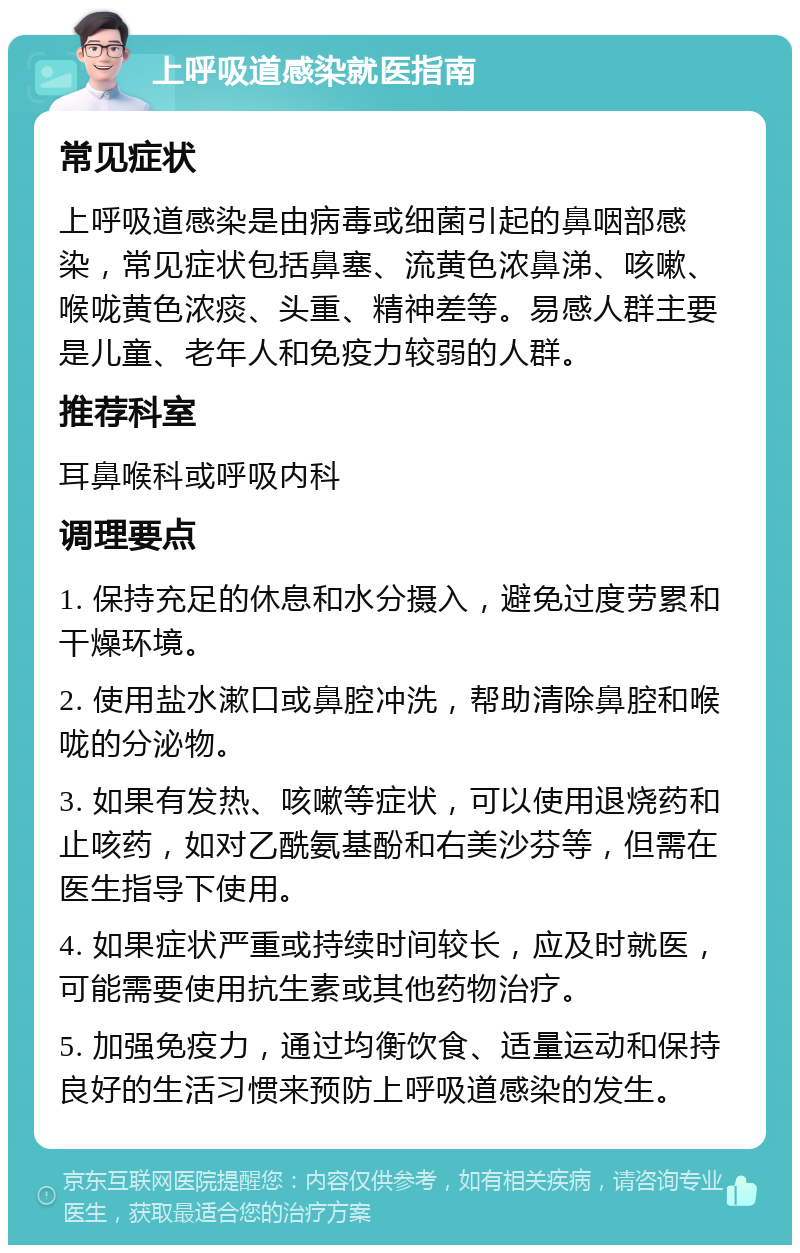 上呼吸道感染就医指南 常见症状 上呼吸道感染是由病毒或细菌引起的鼻咽部感染，常见症状包括鼻塞、流黄色浓鼻涕、咳嗽、喉咙黄色浓痰、头重、精神差等。易感人群主要是儿童、老年人和免疫力较弱的人群。 推荐科室 耳鼻喉科或呼吸内科 调理要点 1. 保持充足的休息和水分摄入，避免过度劳累和干燥环境。 2. 使用盐水漱口或鼻腔冲洗，帮助清除鼻腔和喉咙的分泌物。 3. 如果有发热、咳嗽等症状，可以使用退烧药和止咳药，如对乙酰氨基酚和右美沙芬等，但需在医生指导下使用。 4. 如果症状严重或持续时间较长，应及时就医，可能需要使用抗生素或其他药物治疗。 5. 加强免疫力，通过均衡饮食、适量运动和保持良好的生活习惯来预防上呼吸道感染的发生。