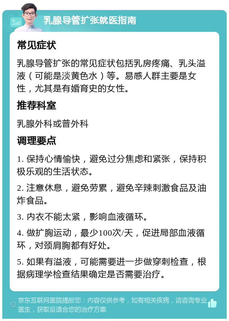 乳腺导管扩张就医指南 常见症状 乳腺导管扩张的常见症状包括乳房疼痛、乳头溢液（可能是淡黄色水）等。易感人群主要是女性，尤其是有婚育史的女性。 推荐科室 乳腺外科或普外科 调理要点 1. 保持心情愉快，避免过分焦虑和紧张，保持积极乐观的生活状态。 2. 注意休息，避免劳累，避免辛辣刺激食品及油炸食品。 3. 内衣不能太紧，影响血液循环。 4. 做扩胸运动，最少100次/天，促进局部血液循环，对颈肩胸都有好处。 5. 如果有溢液，可能需要进一步做穿刺检查，根据病理学检查结果确定是否需要治疗。