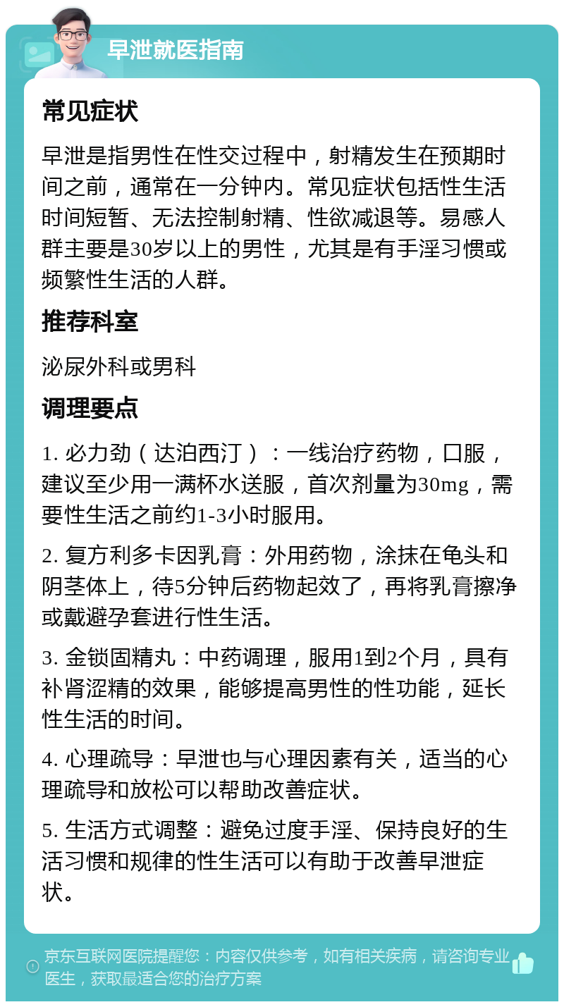 早泄就医指南 常见症状 早泄是指男性在性交过程中，射精发生在预期时间之前，通常在一分钟内。常见症状包括性生活时间短暂、无法控制射精、性欲减退等。易感人群主要是30岁以上的男性，尤其是有手淫习惯或频繁性生活的人群。 推荐科室 泌尿外科或男科 调理要点 1. 必力劲（达泊西汀）：一线治疗药物，口服，建议至少用一满杯水送服，首次剂量为30mg，需要性生活之前约1-3小时服用。 2. 复方利多卡因乳膏：外用药物，涂抹在龟头和阴茎体上，待5分钟后药物起效了，再将乳膏擦净或戴避孕套进行性生活。 3. 金锁固精丸：中药调理，服用1到2个月，具有补肾涩精的效果，能够提高男性的性功能，延长性生活的时间。 4. 心理疏导：早泄也与心理因素有关，适当的心理疏导和放松可以帮助改善症状。 5. 生活方式调整：避免过度手淫、保持良好的生活习惯和规律的性生活可以有助于改善早泄症状。