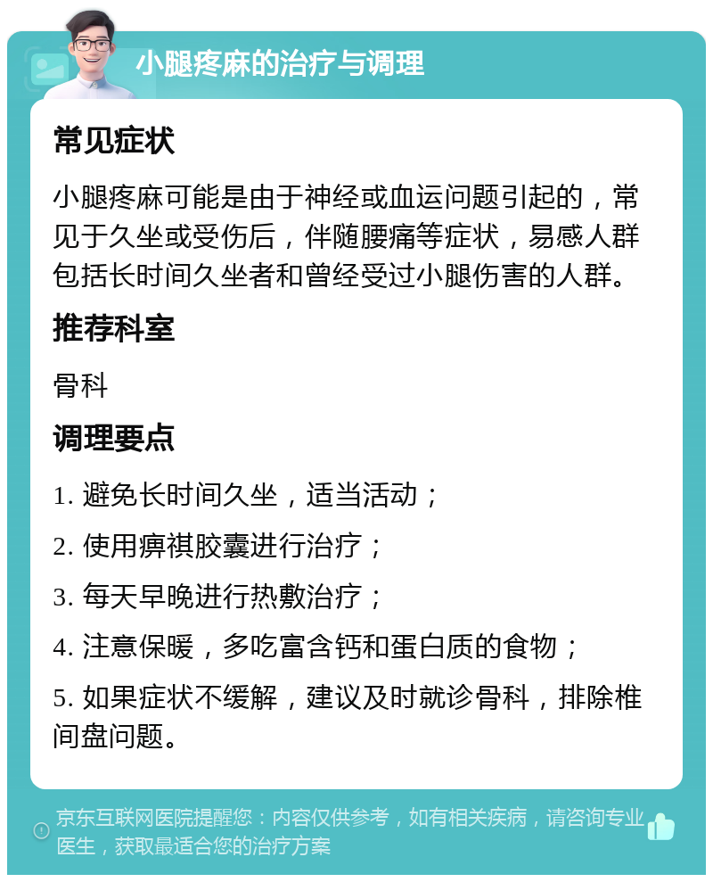 小腿疼麻的治疗与调理 常见症状 小腿疼麻可能是由于神经或血运问题引起的，常见于久坐或受伤后，伴随腰痛等症状，易感人群包括长时间久坐者和曾经受过小腿伤害的人群。 推荐科室 骨科 调理要点 1. 避免长时间久坐，适当活动； 2. 使用痹祺胶囊进行治疗； 3. 每天早晚进行热敷治疗； 4. 注意保暖，多吃富含钙和蛋白质的食物； 5. 如果症状不缓解，建议及时就诊骨科，排除椎间盘问题。