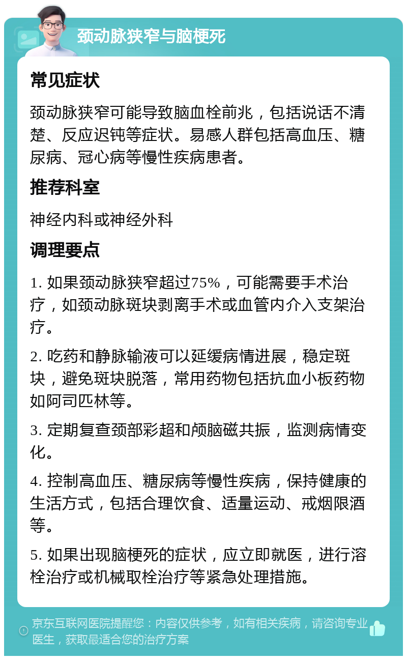 颈动脉狭窄与脑梗死 常见症状 颈动脉狭窄可能导致脑血栓前兆，包括说话不清楚、反应迟钝等症状。易感人群包括高血压、糖尿病、冠心病等慢性疾病患者。 推荐科室 神经内科或神经外科 调理要点 1. 如果颈动脉狭窄超过75%，可能需要手术治疗，如颈动脉斑块剥离手术或血管内介入支架治疗。 2. 吃药和静脉输液可以延缓病情进展，稳定斑块，避免斑块脱落，常用药物包括抗血小板药物如阿司匹林等。 3. 定期复查颈部彩超和颅脑磁共振，监测病情变化。 4. 控制高血压、糖尿病等慢性疾病，保持健康的生活方式，包括合理饮食、适量运动、戒烟限酒等。 5. 如果出现脑梗死的症状，应立即就医，进行溶栓治疗或机械取栓治疗等紧急处理措施。