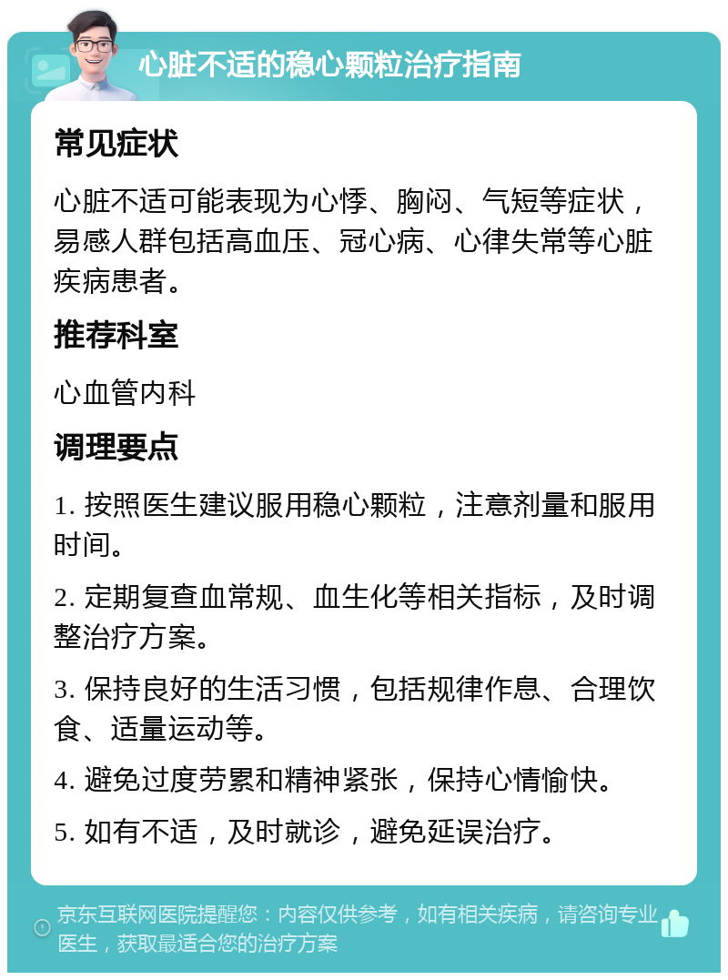 心脏不适的稳心颗粒治疗指南 常见症状 心脏不适可能表现为心悸、胸闷、气短等症状，易感人群包括高血压、冠心病、心律失常等心脏疾病患者。 推荐科室 心血管内科 调理要点 1. 按照医生建议服用稳心颗粒，注意剂量和服用时间。 2. 定期复查血常规、血生化等相关指标，及时调整治疗方案。 3. 保持良好的生活习惯，包括规律作息、合理饮食、适量运动等。 4. 避免过度劳累和精神紧张，保持心情愉快。 5. 如有不适，及时就诊，避免延误治疗。