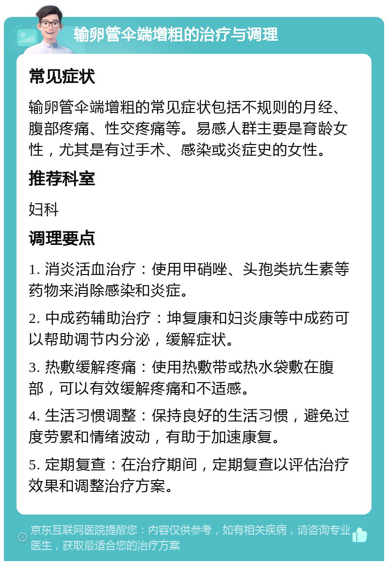 输卵管伞端增粗的治疗与调理 常见症状 输卵管伞端增粗的常见症状包括不规则的月经、腹部疼痛、性交疼痛等。易感人群主要是育龄女性，尤其是有过手术、感染或炎症史的女性。 推荐科室 妇科 调理要点 1. 消炎活血治疗：使用甲硝唑、头孢类抗生素等药物来消除感染和炎症。 2. 中成药辅助治疗：坤复康和妇炎康等中成药可以帮助调节内分泌，缓解症状。 3. 热敷缓解疼痛：使用热敷带或热水袋敷在腹部，可以有效缓解疼痛和不适感。 4. 生活习惯调整：保持良好的生活习惯，避免过度劳累和情绪波动，有助于加速康复。 5. 定期复查：在治疗期间，定期复查以评估治疗效果和调整治疗方案。