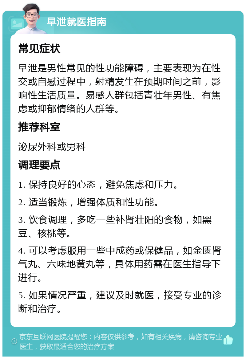 早泄就医指南 常见症状 早泄是男性常见的性功能障碍，主要表现为在性交或自慰过程中，射精发生在预期时间之前，影响性生活质量。易感人群包括青壮年男性、有焦虑或抑郁情绪的人群等。 推荐科室 泌尿外科或男科 调理要点 1. 保持良好的心态，避免焦虑和压力。 2. 适当锻炼，增强体质和性功能。 3. 饮食调理，多吃一些补肾壮阳的食物，如黑豆、核桃等。 4. 可以考虑服用一些中成药或保健品，如金匮肾气丸、六味地黄丸等，具体用药需在医生指导下进行。 5. 如果情况严重，建议及时就医，接受专业的诊断和治疗。