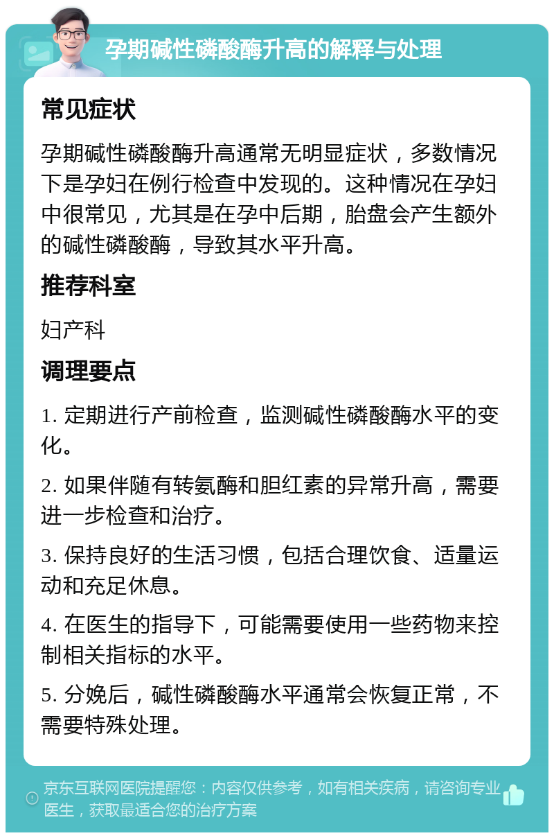 孕期碱性磷酸酶升高的解释与处理 常见症状 孕期碱性磷酸酶升高通常无明显症状，多数情况下是孕妇在例行检查中发现的。这种情况在孕妇中很常见，尤其是在孕中后期，胎盘会产生额外的碱性磷酸酶，导致其水平升高。 推荐科室 妇产科 调理要点 1. 定期进行产前检查，监测碱性磷酸酶水平的变化。 2. 如果伴随有转氨酶和胆红素的异常升高，需要进一步检查和治疗。 3. 保持良好的生活习惯，包括合理饮食、适量运动和充足休息。 4. 在医生的指导下，可能需要使用一些药物来控制相关指标的水平。 5. 分娩后，碱性磷酸酶水平通常会恢复正常，不需要特殊处理。