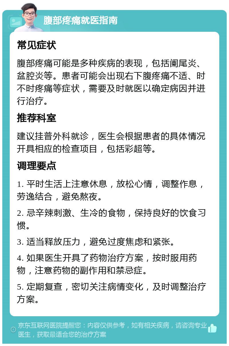 腹部疼痛就医指南 常见症状 腹部疼痛可能是多种疾病的表现，包括阑尾炎、盆腔炎等。患者可能会出现右下腹疼痛不适、时不时疼痛等症状，需要及时就医以确定病因并进行治疗。 推荐科室 建议挂普外科就诊，医生会根据患者的具体情况开具相应的检查项目，包括彩超等。 调理要点 1. 平时生活上注意休息，放松心情，调整作息，劳逸结合，避免熬夜。 2. 忌辛辣刺激、生冷的食物，保持良好的饮食习惯。 3. 适当释放压力，避免过度焦虑和紧张。 4. 如果医生开具了药物治疗方案，按时服用药物，注意药物的副作用和禁忌症。 5. 定期复查，密切关注病情变化，及时调整治疗方案。