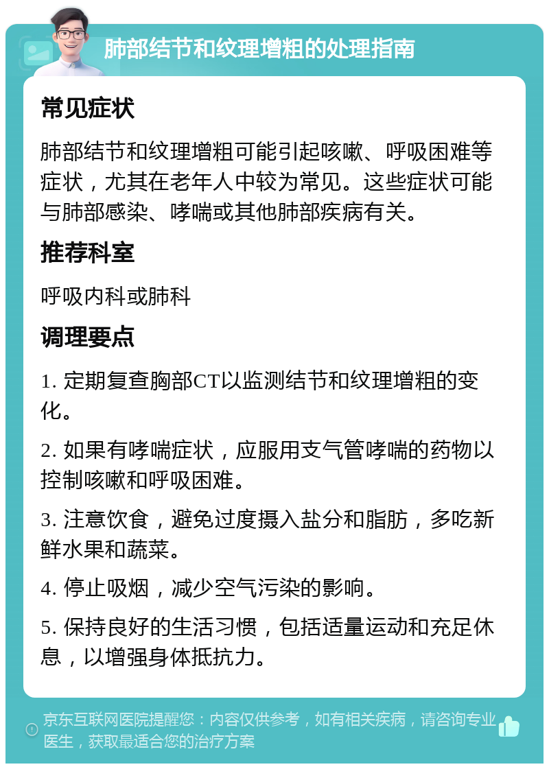 肺部结节和纹理增粗的处理指南 常见症状 肺部结节和纹理增粗可能引起咳嗽、呼吸困难等症状，尤其在老年人中较为常见。这些症状可能与肺部感染、哮喘或其他肺部疾病有关。 推荐科室 呼吸内科或肺科 调理要点 1. 定期复查胸部CT以监测结节和纹理增粗的变化。 2. 如果有哮喘症状，应服用支气管哮喘的药物以控制咳嗽和呼吸困难。 3. 注意饮食，避免过度摄入盐分和脂肪，多吃新鲜水果和蔬菜。 4. 停止吸烟，减少空气污染的影响。 5. 保持良好的生活习惯，包括适量运动和充足休息，以增强身体抵抗力。