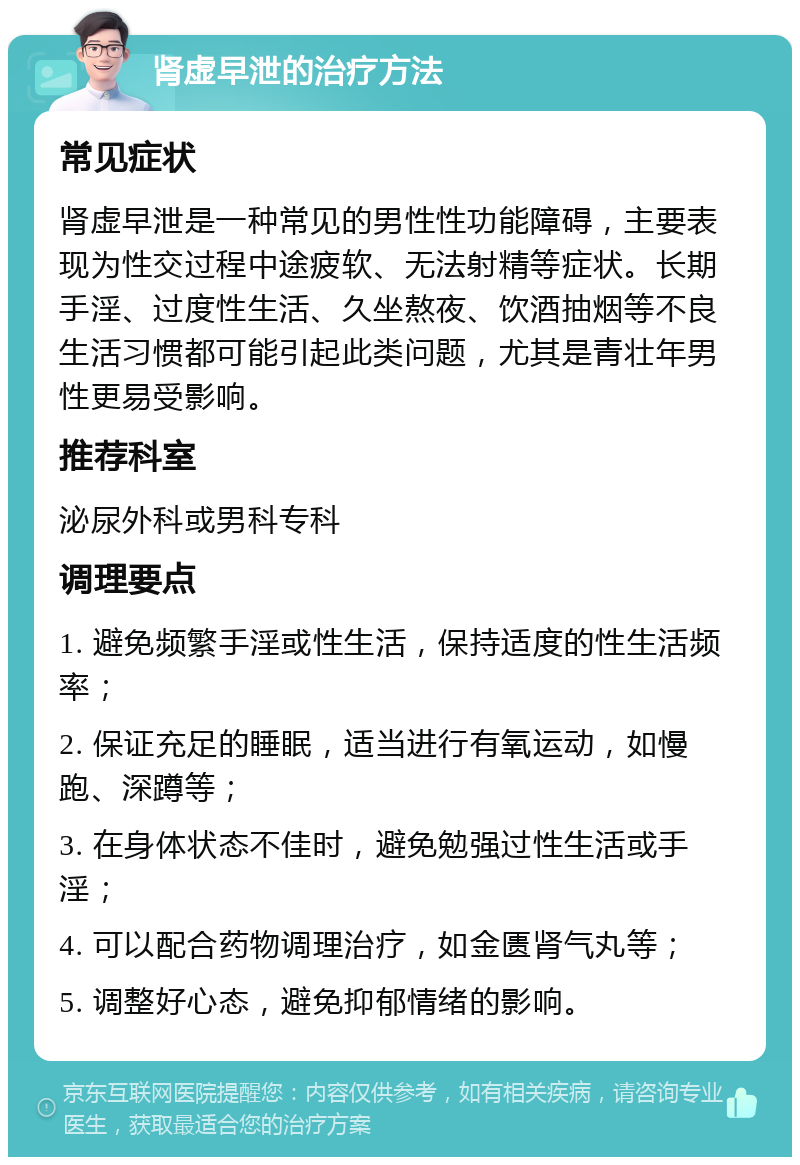 肾虚早泄的治疗方法 常见症状 肾虚早泄是一种常见的男性性功能障碍，主要表现为性交过程中途疲软、无法射精等症状。长期手淫、过度性生活、久坐熬夜、饮酒抽烟等不良生活习惯都可能引起此类问题，尤其是青壮年男性更易受影响。 推荐科室 泌尿外科或男科专科 调理要点 1. 避免频繁手淫或性生活，保持适度的性生活频率； 2. 保证充足的睡眠，适当进行有氧运动，如慢跑、深蹲等； 3. 在身体状态不佳时，避免勉强过性生活或手淫； 4. 可以配合药物调理治疗，如金匮肾气丸等； 5. 调整好心态，避免抑郁情绪的影响。