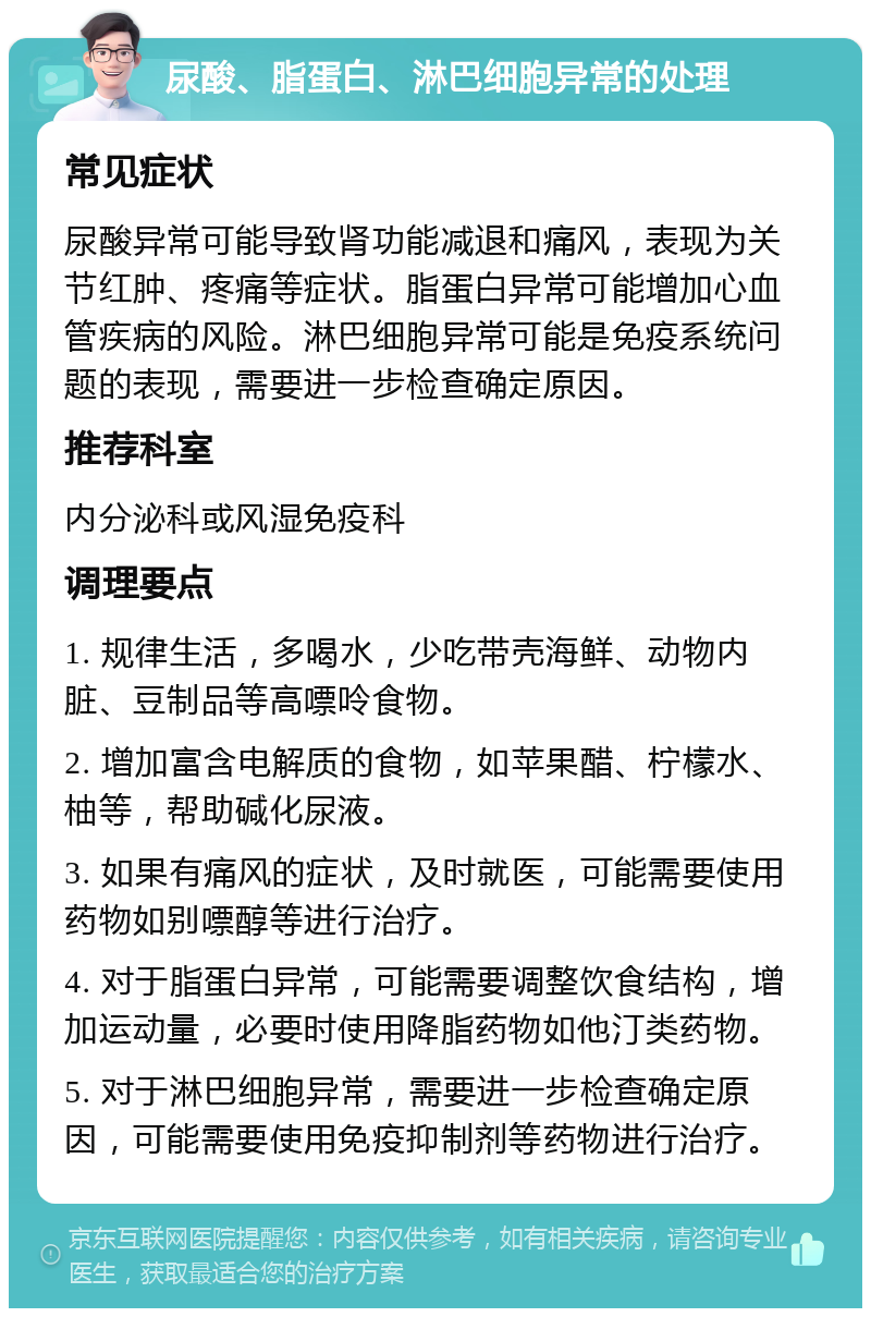 尿酸、脂蛋白、淋巴细胞异常的处理 常见症状 尿酸异常可能导致肾功能减退和痛风，表现为关节红肿、疼痛等症状。脂蛋白异常可能增加心血管疾病的风险。淋巴细胞异常可能是免疫系统问题的表现，需要进一步检查确定原因。 推荐科室 内分泌科或风湿免疫科 调理要点 1. 规律生活，多喝水，少吃带壳海鲜、动物内脏、豆制品等高嘌呤食物。 2. 增加富含电解质的食物，如苹果醋、柠檬水、柚等，帮助碱化尿液。 3. 如果有痛风的症状，及时就医，可能需要使用药物如别嘌醇等进行治疗。 4. 对于脂蛋白异常，可能需要调整饮食结构，增加运动量，必要时使用降脂药物如他汀类药物。 5. 对于淋巴细胞异常，需要进一步检查确定原因，可能需要使用免疫抑制剂等药物进行治疗。