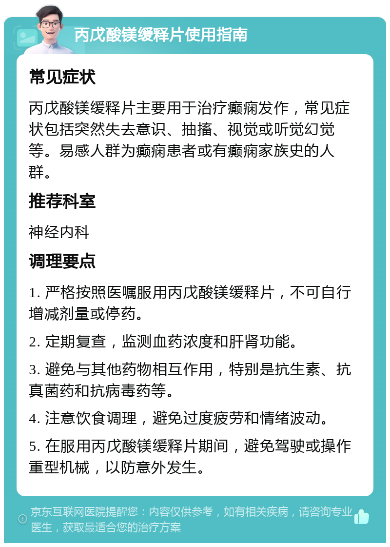 丙戊酸镁缓释片使用指南 常见症状 丙戊酸镁缓释片主要用于治疗癫痫发作，常见症状包括突然失去意识、抽搐、视觉或听觉幻觉等。易感人群为癫痫患者或有癫痫家族史的人群。 推荐科室 神经内科 调理要点 1. 严格按照医嘱服用丙戊酸镁缓释片，不可自行增减剂量或停药。 2. 定期复查，监测血药浓度和肝肾功能。 3. 避免与其他药物相互作用，特别是抗生素、抗真菌药和抗病毒药等。 4. 注意饮食调理，避免过度疲劳和情绪波动。 5. 在服用丙戊酸镁缓释片期间，避免驾驶或操作重型机械，以防意外发生。