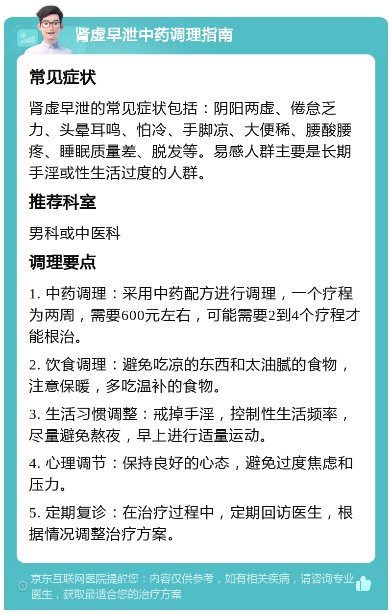 肾虚早泄中药调理指南 常见症状 肾虚早泄的常见症状包括：阴阳两虚、倦怠乏力、头晕耳鸣、怕冷、手脚凉、大便稀、腰酸腰疼、睡眠质量差、脱发等。易感人群主要是长期手淫或性生活过度的人群。 推荐科室 男科或中医科 调理要点 1. 中药调理：采用中药配方进行调理，一个疗程为两周，需要600元左右，可能需要2到4个疗程才能根治。 2. 饮食调理：避免吃凉的东西和太油腻的食物，注意保暖，多吃温补的食物。 3. 生活习惯调整：戒掉手淫，控制性生活频率，尽量避免熬夜，早上进行适量运动。 4. 心理调节：保持良好的心态，避免过度焦虑和压力。 5. 定期复诊：在治疗过程中，定期回访医生，根据情况调整治疗方案。