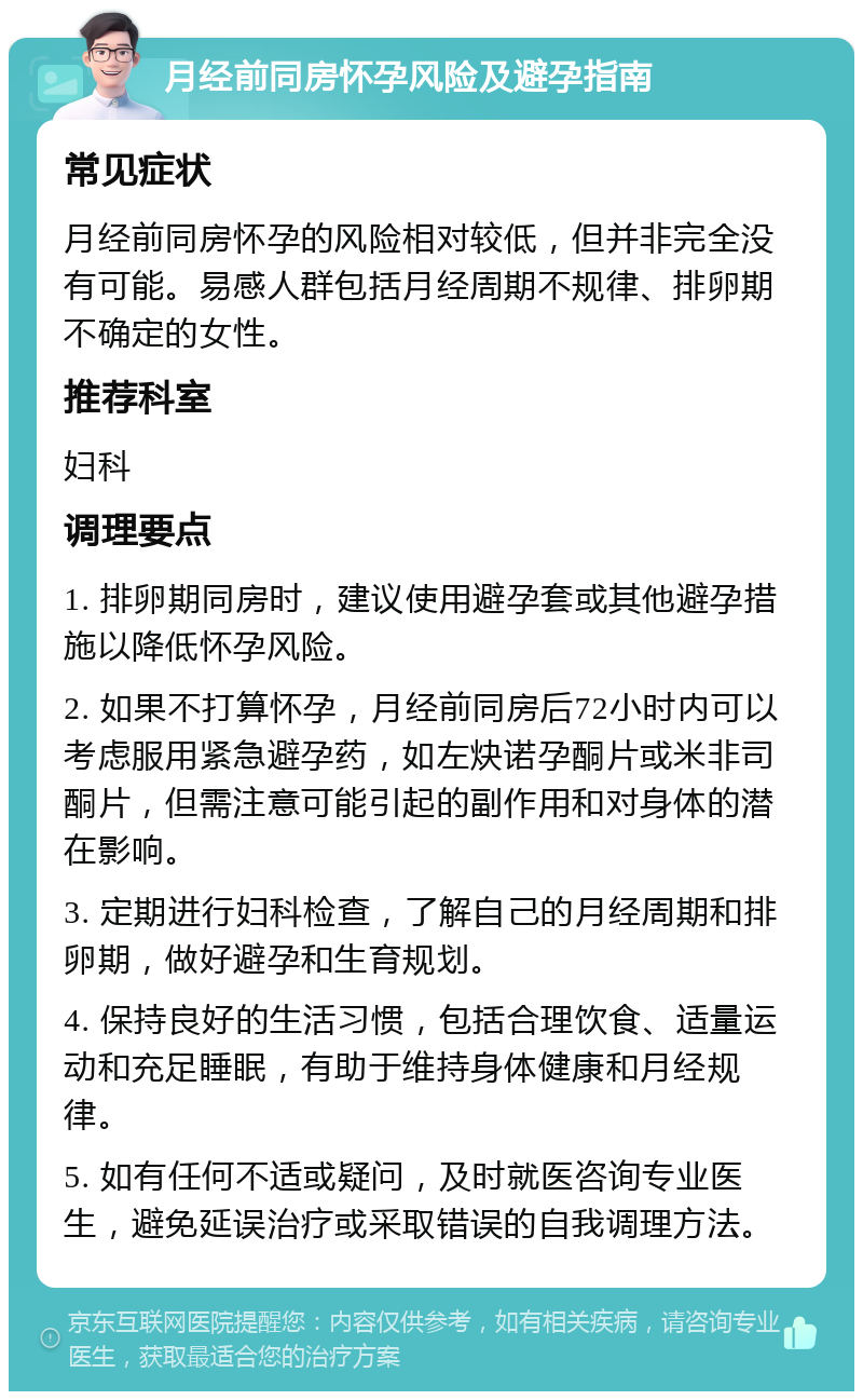 月经前同房怀孕风险及避孕指南 常见症状 月经前同房怀孕的风险相对较低，但并非完全没有可能。易感人群包括月经周期不规律、排卵期不确定的女性。 推荐科室 妇科 调理要点 1. 排卵期同房时，建议使用避孕套或其他避孕措施以降低怀孕风险。 2. 如果不打算怀孕，月经前同房后72小时内可以考虑服用紧急避孕药，如左炔诺孕酮片或米非司酮片，但需注意可能引起的副作用和对身体的潜在影响。 3. 定期进行妇科检查，了解自己的月经周期和排卵期，做好避孕和生育规划。 4. 保持良好的生活习惯，包括合理饮食、适量运动和充足睡眠，有助于维持身体健康和月经规律。 5. 如有任何不适或疑问，及时就医咨询专业医生，避免延误治疗或采取错误的自我调理方法。