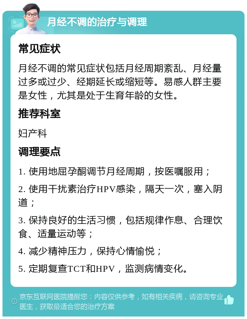 月经不调的治疗与调理 常见症状 月经不调的常见症状包括月经周期紊乱、月经量过多或过少、经期延长或缩短等。易感人群主要是女性，尤其是处于生育年龄的女性。 推荐科室 妇产科 调理要点 1. 使用地屈孕酮调节月经周期，按医嘱服用； 2. 使用干扰素治疗HPV感染，隔天一次，塞入阴道； 3. 保持良好的生活习惯，包括规律作息、合理饮食、适量运动等； 4. 减少精神压力，保持心情愉悦； 5. 定期复查TCT和HPV，监测病情变化。