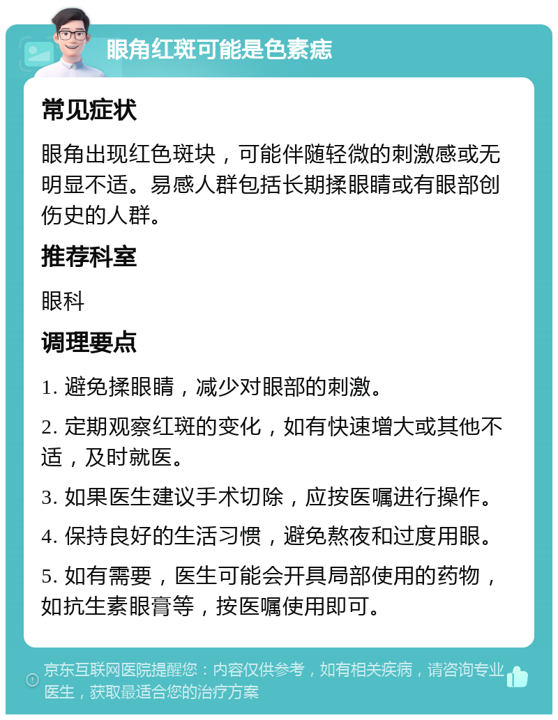 眼角红斑可能是色素痣 常见症状 眼角出现红色斑块，可能伴随轻微的刺激感或无明显不适。易感人群包括长期揉眼睛或有眼部创伤史的人群。 推荐科室 眼科 调理要点 1. 避免揉眼睛，减少对眼部的刺激。 2. 定期观察红斑的变化，如有快速增大或其他不适，及时就医。 3. 如果医生建议手术切除，应按医嘱进行操作。 4. 保持良好的生活习惯，避免熬夜和过度用眼。 5. 如有需要，医生可能会开具局部使用的药物，如抗生素眼膏等，按医嘱使用即可。