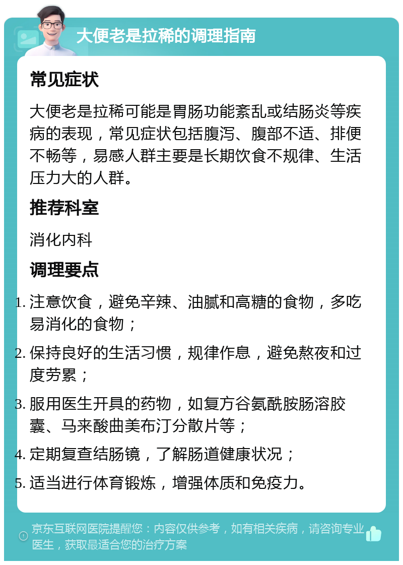 大便老是拉稀的调理指南 常见症状 大便老是拉稀可能是胃肠功能紊乱或结肠炎等疾病的表现，常见症状包括腹泻、腹部不适、排便不畅等，易感人群主要是长期饮食不规律、生活压力大的人群。 推荐科室 消化内科 调理要点 注意饮食，避免辛辣、油腻和高糖的食物，多吃易消化的食物； 保持良好的生活习惯，规律作息，避免熬夜和过度劳累； 服用医生开具的药物，如复方谷氨酰胺肠溶胶囊、马来酸曲美布汀分散片等； 定期复查结肠镜，了解肠道健康状况； 适当进行体育锻炼，增强体质和免疫力。