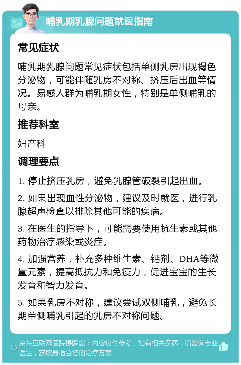 哺乳期乳腺问题就医指南 常见症状 哺乳期乳腺问题常见症状包括单侧乳房出现褐色分泌物，可能伴随乳房不对称、挤压后出血等情况。易感人群为哺乳期女性，特别是单侧哺乳的母亲。 推荐科室 妇产科 调理要点 1. 停止挤压乳房，避免乳腺管破裂引起出血。 2. 如果出现血性分泌物，建议及时就医，进行乳腺超声检查以排除其他可能的疾病。 3. 在医生的指导下，可能需要使用抗生素或其他药物治疗感染或炎症。 4. 加强营养，补充多种维生素、钙剂、DHA等微量元素，提高抵抗力和免疫力，促进宝宝的生长发育和智力发育。 5. 如果乳房不对称，建议尝试双侧哺乳，避免长期单侧哺乳引起的乳房不对称问题。