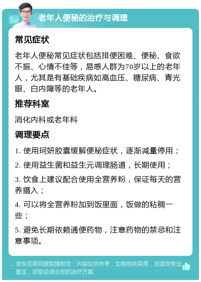 老年人便秘的治疗与调理 常见症状 老年人便秘常见症状包括排便困难、便秘、食欲不振、心情不佳等，易感人群为70岁以上的老年人，尤其是有基础疾病如高血压、糖尿病、青光眼、白内障等的老年人。 推荐科室 消化内科或老年科 调理要点 1. 使用珂妍胶囊缓解便秘症状，逐渐减量停用； 2. 使用益生菌和益生元调理肠道，长期使用； 3. 饮食上建议配合使用全营养粉，保证每天的营养摄入； 4. 可以将全营养粉加到饭里面，饭做的粘稠一些； 5. 避免长期依赖通便药物，注意药物的禁忌和注意事项。