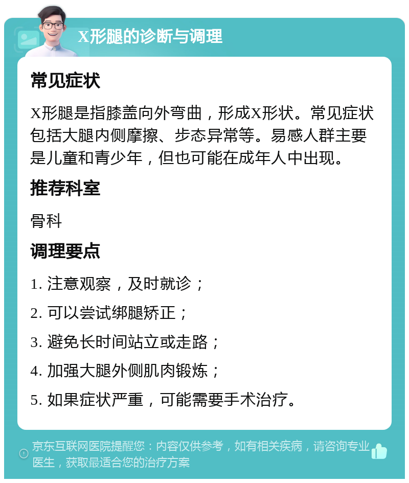 X形腿的诊断与调理 常见症状 X形腿是指膝盖向外弯曲，形成X形状。常见症状包括大腿内侧摩擦、步态异常等。易感人群主要是儿童和青少年，但也可能在成年人中出现。 推荐科室 骨科 调理要点 1. 注意观察，及时就诊； 2. 可以尝试绑腿矫正； 3. 避免长时间站立或走路； 4. 加强大腿外侧肌肉锻炼； 5. 如果症状严重，可能需要手术治疗。