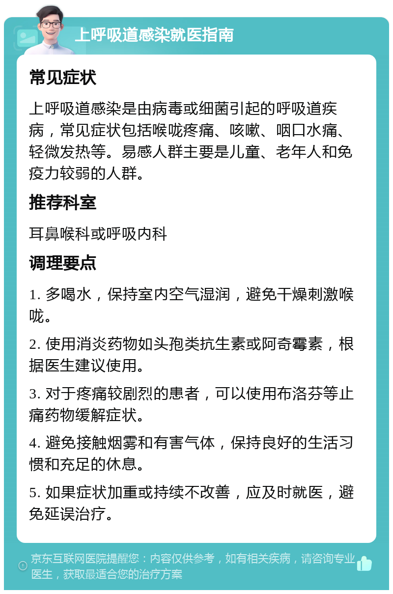 上呼吸道感染就医指南 常见症状 上呼吸道感染是由病毒或细菌引起的呼吸道疾病，常见症状包括喉咙疼痛、咳嗽、咽口水痛、轻微发热等。易感人群主要是儿童、老年人和免疫力较弱的人群。 推荐科室 耳鼻喉科或呼吸内科 调理要点 1. 多喝水，保持室内空气湿润，避免干燥刺激喉咙。 2. 使用消炎药物如头孢类抗生素或阿奇霉素，根据医生建议使用。 3. 对于疼痛较剧烈的患者，可以使用布洛芬等止痛药物缓解症状。 4. 避免接触烟雾和有害气体，保持良好的生活习惯和充足的休息。 5. 如果症状加重或持续不改善，应及时就医，避免延误治疗。