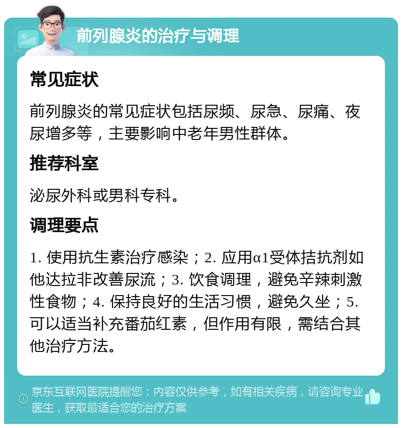 前列腺炎的治疗与调理 常见症状 前列腺炎的常见症状包括尿频、尿急、尿痛、夜尿增多等，主要影响中老年男性群体。 推荐科室 泌尿外科或男科专科。 调理要点 1. 使用抗生素治疗感染；2. 应用α1受体拮抗剂如他达拉非改善尿流；3. 饮食调理，避免辛辣刺激性食物；4. 保持良好的生活习惯，避免久坐；5. 可以适当补充番茄红素，但作用有限，需结合其他治疗方法。