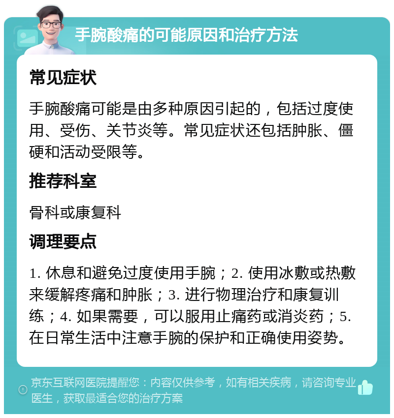 手腕酸痛的可能原因和治疗方法 常见症状 手腕酸痛可能是由多种原因引起的，包括过度使用、受伤、关节炎等。常见症状还包括肿胀、僵硬和活动受限等。 推荐科室 骨科或康复科 调理要点 1. 休息和避免过度使用手腕；2. 使用冰敷或热敷来缓解疼痛和肿胀；3. 进行物理治疗和康复训练；4. 如果需要，可以服用止痛药或消炎药；5. 在日常生活中注意手腕的保护和正确使用姿势。