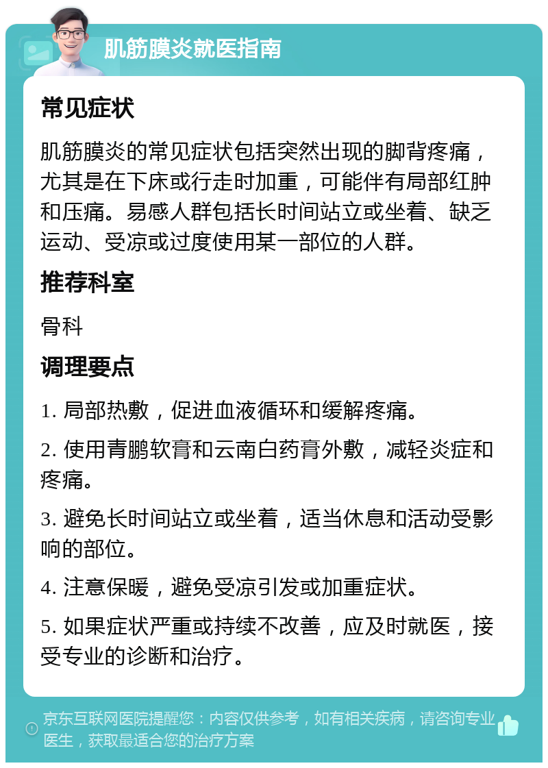 肌筋膜炎就医指南 常见症状 肌筋膜炎的常见症状包括突然出现的脚背疼痛，尤其是在下床或行走时加重，可能伴有局部红肿和压痛。易感人群包括长时间站立或坐着、缺乏运动、受凉或过度使用某一部位的人群。 推荐科室 骨科 调理要点 1. 局部热敷，促进血液循环和缓解疼痛。 2. 使用青鹏软膏和云南白药膏外敷，减轻炎症和疼痛。 3. 避免长时间站立或坐着，适当休息和活动受影响的部位。 4. 注意保暖，避免受凉引发或加重症状。 5. 如果症状严重或持续不改善，应及时就医，接受专业的诊断和治疗。