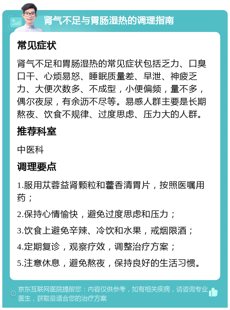 肾气不足与胃肠湿热的调理指南 常见症状 肾气不足和胃肠湿热的常见症状包括乏力、口臭口干、心烦易怒、睡眠质量差、早泄、神疲乏力、大便次数多、不成型，小便偏频，量不多，偶尔夜尿，有余沥不尽等。易感人群主要是长期熬夜、饮食不规律、过度思虑、压力大的人群。 推荐科室 中医科 调理要点 1.服用苁蓉益肾颗粒和藿香清胃片，按照医嘱用药； 2.保持心情愉快，避免过度思虑和压力； 3.饮食上避免辛辣、冷饮和水果，戒烟限酒； 4.定期复诊，观察疗效，调整治疗方案； 5.注意休息，避免熬夜，保持良好的生活习惯。