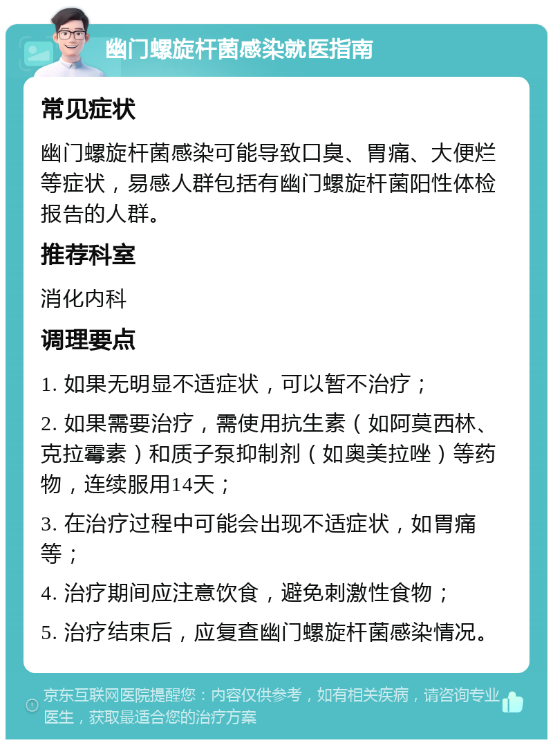 幽门螺旋杆菌感染就医指南 常见症状 幽门螺旋杆菌感染可能导致口臭、胃痛、大便烂等症状，易感人群包括有幽门螺旋杆菌阳性体检报告的人群。 推荐科室 消化内科 调理要点 1. 如果无明显不适症状，可以暂不治疗； 2. 如果需要治疗，需使用抗生素（如阿莫西林、克拉霉素）和质子泵抑制剂（如奥美拉唑）等药物，连续服用14天； 3. 在治疗过程中可能会出现不适症状，如胃痛等； 4. 治疗期间应注意饮食，避免刺激性食物； 5. 治疗结束后，应复查幽门螺旋杆菌感染情况。