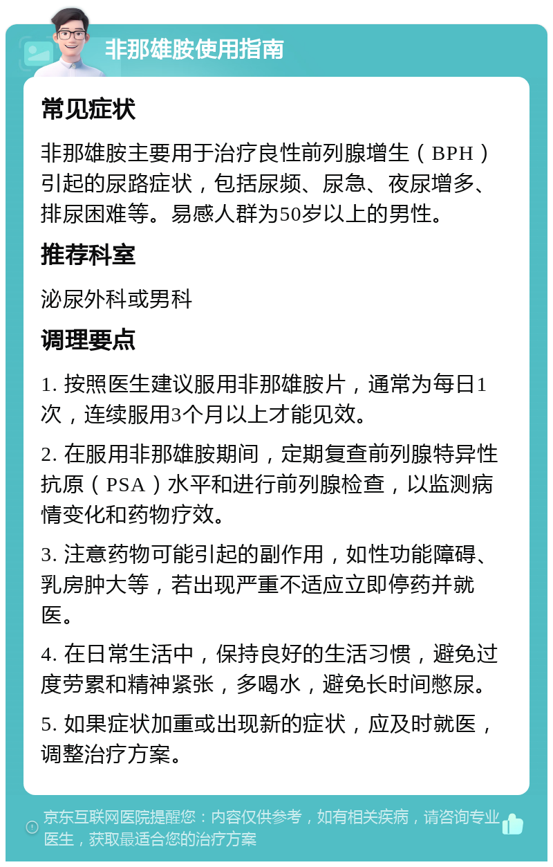 非那雄胺使用指南 常见症状 非那雄胺主要用于治疗良性前列腺增生（BPH）引起的尿路症状，包括尿频、尿急、夜尿增多、排尿困难等。易感人群为50岁以上的男性。 推荐科室 泌尿外科或男科 调理要点 1. 按照医生建议服用非那雄胺片，通常为每日1次，连续服用3个月以上才能见效。 2. 在服用非那雄胺期间，定期复查前列腺特异性抗原（PSA）水平和进行前列腺检查，以监测病情变化和药物疗效。 3. 注意药物可能引起的副作用，如性功能障碍、乳房肿大等，若出现严重不适应立即停药并就医。 4. 在日常生活中，保持良好的生活习惯，避免过度劳累和精神紧张，多喝水，避免长时间憋尿。 5. 如果症状加重或出现新的症状，应及时就医，调整治疗方案。