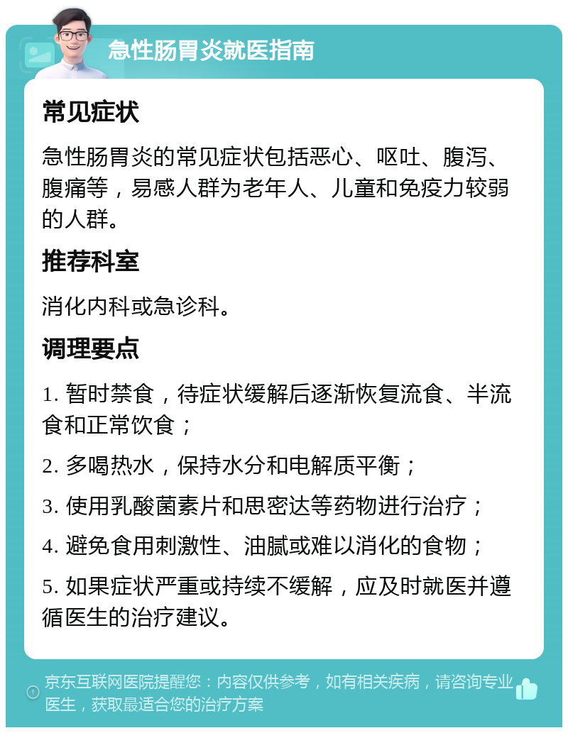 急性肠胃炎就医指南 常见症状 急性肠胃炎的常见症状包括恶心、呕吐、腹泻、腹痛等，易感人群为老年人、儿童和免疫力较弱的人群。 推荐科室 消化内科或急诊科。 调理要点 1. 暂时禁食，待症状缓解后逐渐恢复流食、半流食和正常饮食； 2. 多喝热水，保持水分和电解质平衡； 3. 使用乳酸菌素片和思密达等药物进行治疗； 4. 避免食用刺激性、油腻或难以消化的食物； 5. 如果症状严重或持续不缓解，应及时就医并遵循医生的治疗建议。