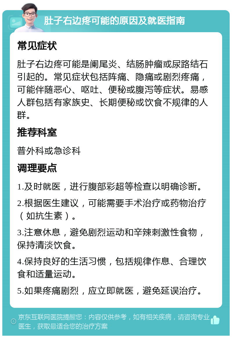 肚子右边疼可能的原因及就医指南 常见症状 肚子右边疼可能是阑尾炎、结肠肿瘤或尿路结石引起的。常见症状包括阵痛、隐痛或剧烈疼痛，可能伴随恶心、呕吐、便秘或腹泻等症状。易感人群包括有家族史、长期便秘或饮食不规律的人群。 推荐科室 普外科或急诊科 调理要点 1.及时就医，进行腹部彩超等检查以明确诊断。 2.根据医生建议，可能需要手术治疗或药物治疗（如抗生素）。 3.注意休息，避免剧烈运动和辛辣刺激性食物，保持清淡饮食。 4.保持良好的生活习惯，包括规律作息、合理饮食和适量运动。 5.如果疼痛剧烈，应立即就医，避免延误治疗。