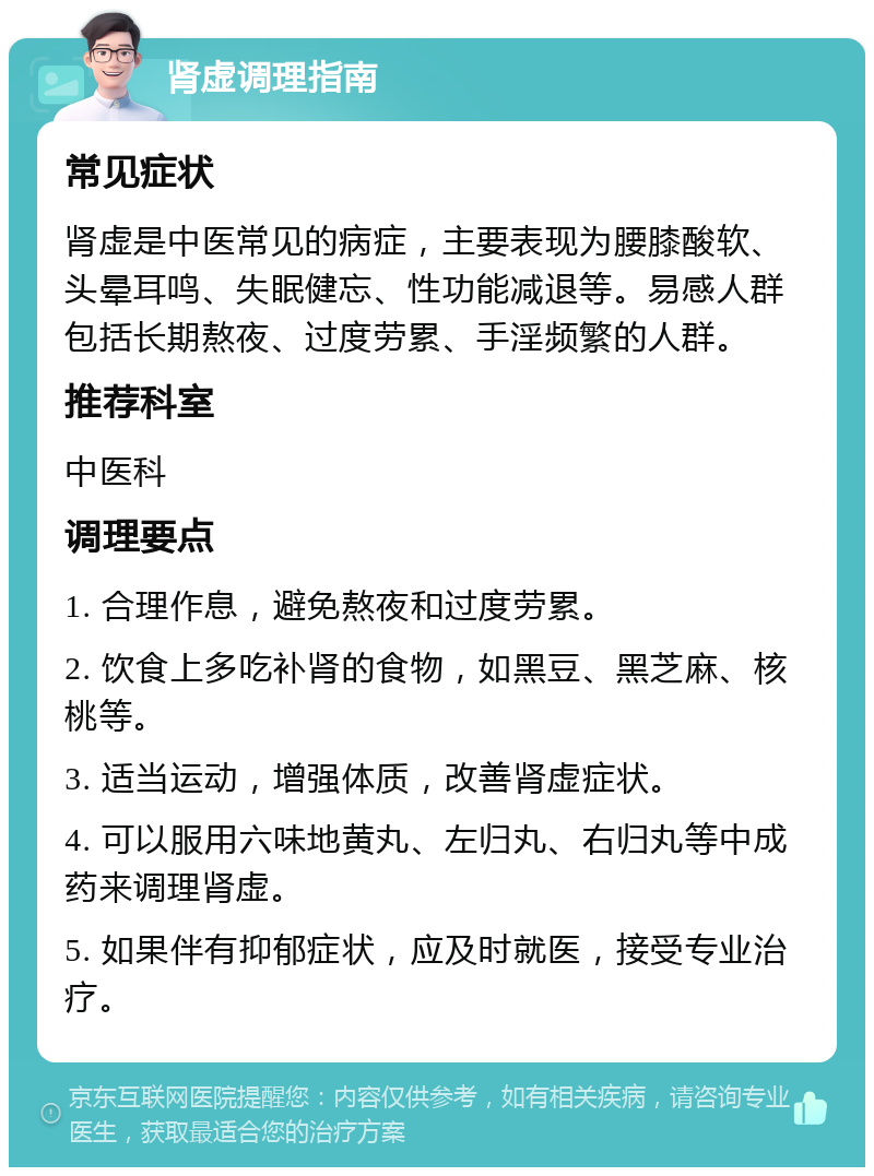 肾虚调理指南 常见症状 肾虚是中医常见的病症，主要表现为腰膝酸软、头晕耳鸣、失眠健忘、性功能减退等。易感人群包括长期熬夜、过度劳累、手淫频繁的人群。 推荐科室 中医科 调理要点 1. 合理作息，避免熬夜和过度劳累。 2. 饮食上多吃补肾的食物，如黑豆、黑芝麻、核桃等。 3. 适当运动，增强体质，改善肾虚症状。 4. 可以服用六味地黄丸、左归丸、右归丸等中成药来调理肾虚。 5. 如果伴有抑郁症状，应及时就医，接受专业治疗。