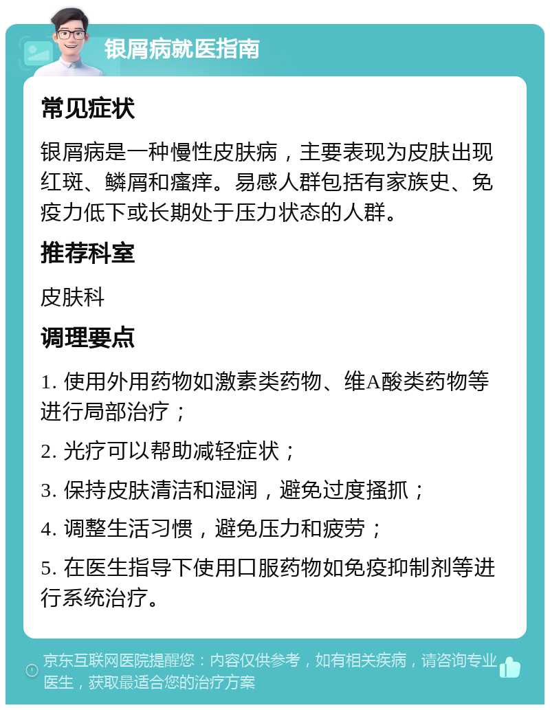 银屑病就医指南 常见症状 银屑病是一种慢性皮肤病，主要表现为皮肤出现红斑、鳞屑和瘙痒。易感人群包括有家族史、免疫力低下或长期处于压力状态的人群。 推荐科室 皮肤科 调理要点 1. 使用外用药物如激素类药物、维A酸类药物等进行局部治疗； 2. 光疗可以帮助减轻症状； 3. 保持皮肤清洁和湿润，避免过度搔抓； 4. 调整生活习惯，避免压力和疲劳； 5. 在医生指导下使用口服药物如免疫抑制剂等进行系统治疗。