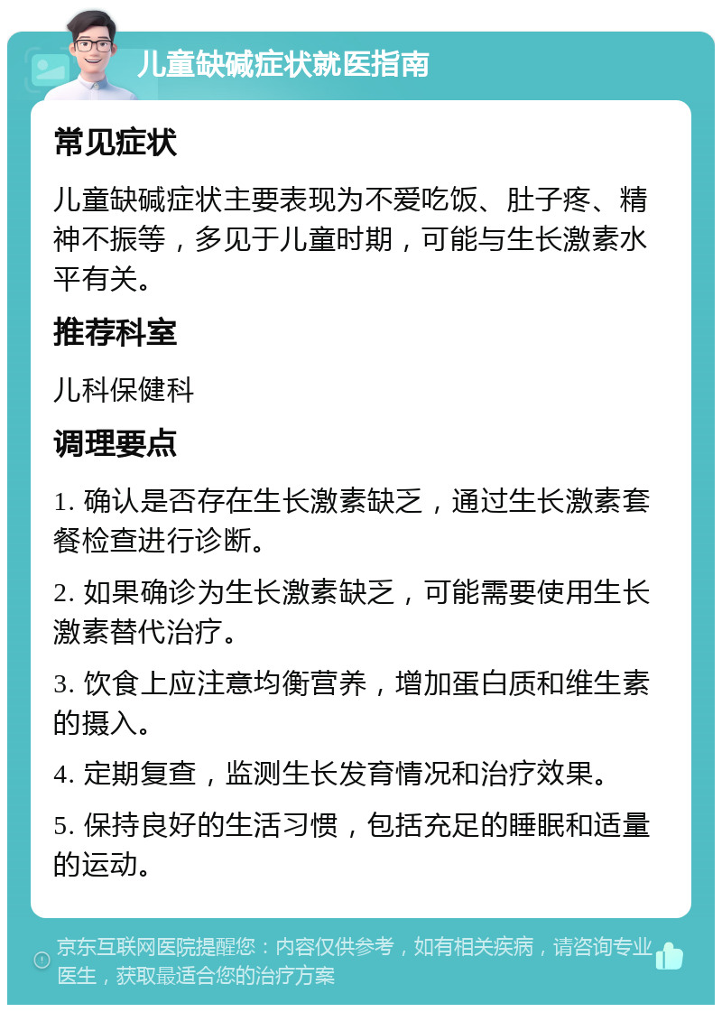 儿童缺碱症状就医指南 常见症状 儿童缺碱症状主要表现为不爱吃饭、肚子疼、精神不振等，多见于儿童时期，可能与生长激素水平有关。 推荐科室 儿科保健科 调理要点 1. 确认是否存在生长激素缺乏，通过生长激素套餐检查进行诊断。 2. 如果确诊为生长激素缺乏，可能需要使用生长激素替代治疗。 3. 饮食上应注意均衡营养，增加蛋白质和维生素的摄入。 4. 定期复查，监测生长发育情况和治疗效果。 5. 保持良好的生活习惯，包括充足的睡眠和适量的运动。