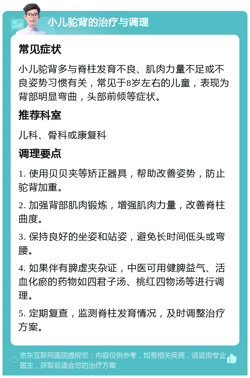 小儿驼背的治疗与调理 常见症状 小儿驼背多与脊柱发育不良、肌肉力量不足或不良姿势习惯有关，常见于8岁左右的儿童，表现为背部明显弯曲，头部前倾等症状。 推荐科室 儿科、骨科或康复科 调理要点 1. 使用贝贝夹等矫正器具，帮助改善姿势，防止驼背加重。 2. 加强背部肌肉锻炼，增强肌肉力量，改善脊柱曲度。 3. 保持良好的坐姿和站姿，避免长时间低头或弯腰。 4. 如果伴有脾虚夹杂证，中医可用健脾益气、活血化瘀的药物如四君子汤、桃红四物汤等进行调理。 5. 定期复查，监测脊柱发育情况，及时调整治疗方案。