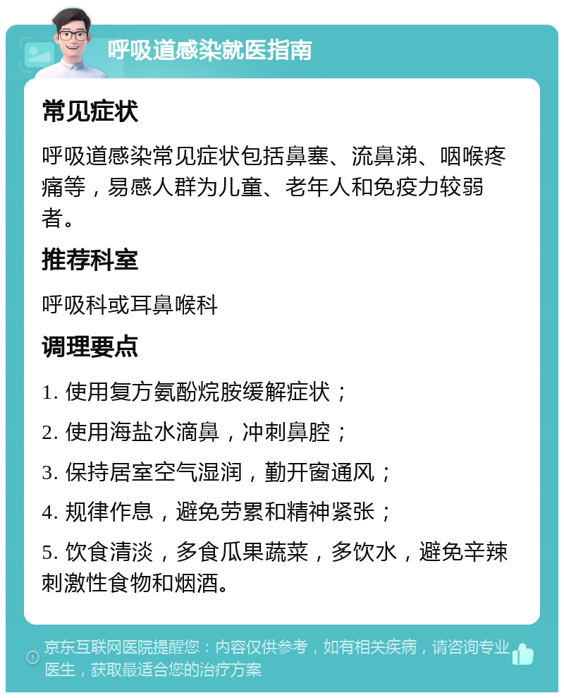 呼吸道感染就医指南 常见症状 呼吸道感染常见症状包括鼻塞、流鼻涕、咽喉疼痛等，易感人群为儿童、老年人和免疫力较弱者。 推荐科室 呼吸科或耳鼻喉科 调理要点 1. 使用复方氨酚烷胺缓解症状； 2. 使用海盐水滴鼻，冲刺鼻腔； 3. 保持居室空气湿润，勤开窗通风； 4. 规律作息，避免劳累和精神紧张； 5. 饮食清淡，多食瓜果蔬菜，多饮水，避免辛辣刺激性食物和烟酒。