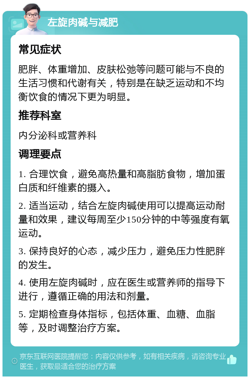 左旋肉碱与减肥 常见症状 肥胖、体重增加、皮肤松弛等问题可能与不良的生活习惯和代谢有关，特别是在缺乏运动和不均衡饮食的情况下更为明显。 推荐科室 内分泌科或营养科 调理要点 1. 合理饮食，避免高热量和高脂肪食物，增加蛋白质和纤维素的摄入。 2. 适当运动，结合左旋肉碱使用可以提高运动耐量和效果，建议每周至少150分钟的中等强度有氧运动。 3. 保持良好的心态，减少压力，避免压力性肥胖的发生。 4. 使用左旋肉碱时，应在医生或营养师的指导下进行，遵循正确的用法和剂量。 5. 定期检查身体指标，包括体重、血糖、血脂等，及时调整治疗方案。