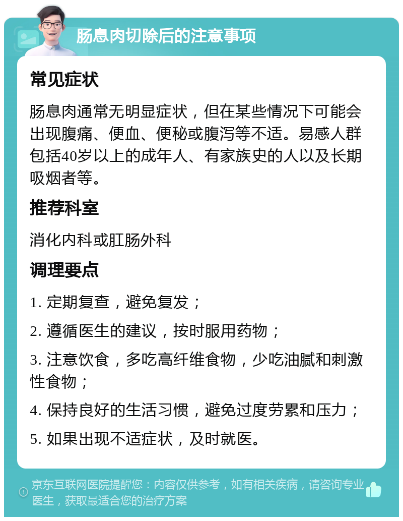 肠息肉切除后的注意事项 常见症状 肠息肉通常无明显症状，但在某些情况下可能会出现腹痛、便血、便秘或腹泻等不适。易感人群包括40岁以上的成年人、有家族史的人以及长期吸烟者等。 推荐科室 消化内科或肛肠外科 调理要点 1. 定期复查，避免复发； 2. 遵循医生的建议，按时服用药物； 3. 注意饮食，多吃高纤维食物，少吃油腻和刺激性食物； 4. 保持良好的生活习惯，避免过度劳累和压力； 5. 如果出现不适症状，及时就医。