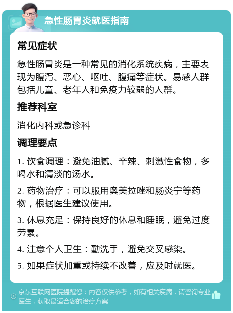 急性肠胃炎就医指南 常见症状 急性肠胃炎是一种常见的消化系统疾病，主要表现为腹泻、恶心、呕吐、腹痛等症状。易感人群包括儿童、老年人和免疫力较弱的人群。 推荐科室 消化内科或急诊科 调理要点 1. 饮食调理：避免油腻、辛辣、刺激性食物，多喝水和清淡的汤水。 2. 药物治疗：可以服用奥美拉唑和肠炎宁等药物，根据医生建议使用。 3. 休息充足：保持良好的休息和睡眠，避免过度劳累。 4. 注意个人卫生：勤洗手，避免交叉感染。 5. 如果症状加重或持续不改善，应及时就医。