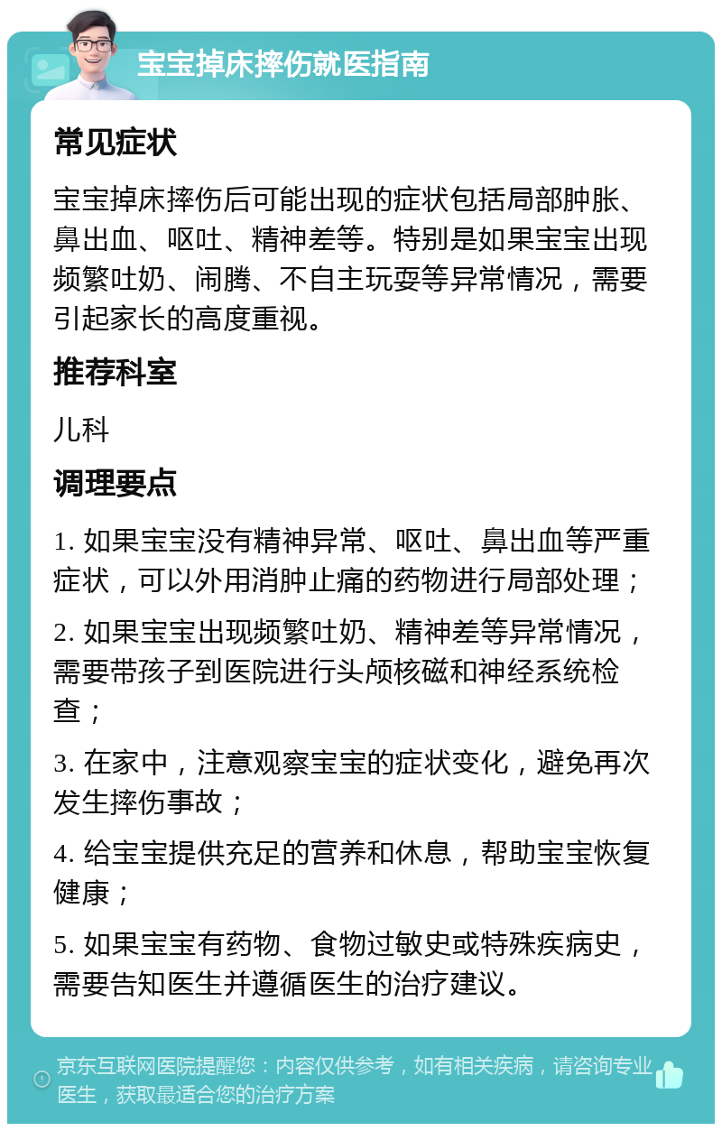 宝宝掉床摔伤就医指南 常见症状 宝宝掉床摔伤后可能出现的症状包括局部肿胀、鼻出血、呕吐、精神差等。特别是如果宝宝出现频繁吐奶、闹腾、不自主玩耍等异常情况，需要引起家长的高度重视。 推荐科室 儿科 调理要点 1. 如果宝宝没有精神异常、呕吐、鼻出血等严重症状，可以外用消肿止痛的药物进行局部处理； 2. 如果宝宝出现频繁吐奶、精神差等异常情况，需要带孩子到医院进行头颅核磁和神经系统检查； 3. 在家中，注意观察宝宝的症状变化，避免再次发生摔伤事故； 4. 给宝宝提供充足的营养和休息，帮助宝宝恢复健康； 5. 如果宝宝有药物、食物过敏史或特殊疾病史，需要告知医生并遵循医生的治疗建议。